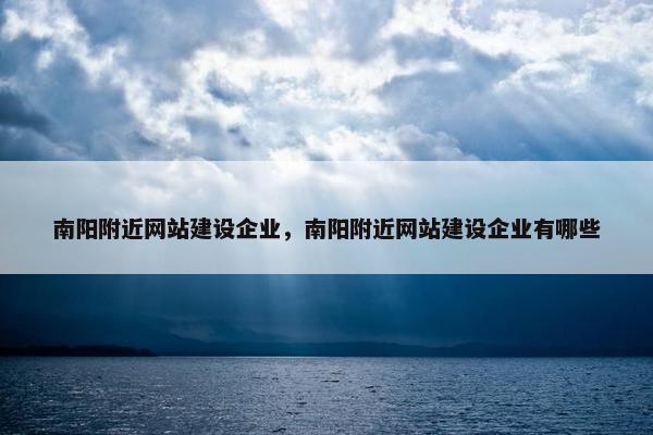 南阳附近网站建设企业，南阳附近网站建设企业有哪些