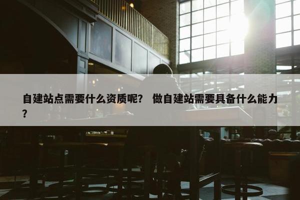 自建站点需要什么资质呢？ 做自建站需要具备什么能力？