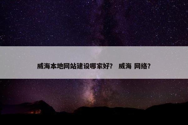 威海本地网站建设哪家好？ 威海 网络？