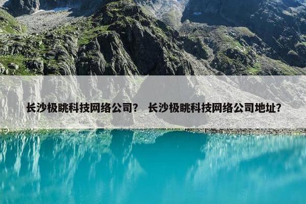 长沙极眺科技网络公司？ 长沙极眺科技网络公司地址？