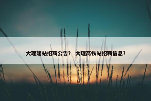 大理建站招聘公告？ 大理高铁站招聘信息？