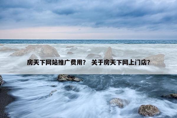房天下网站推广费用？ 关于房天下网上门店？