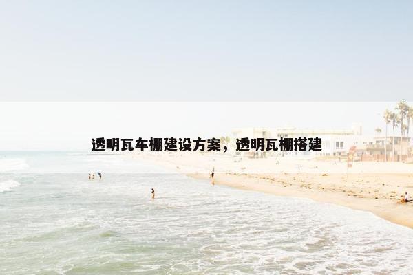 透明瓦车棚建设方案，透明瓦棚搭建