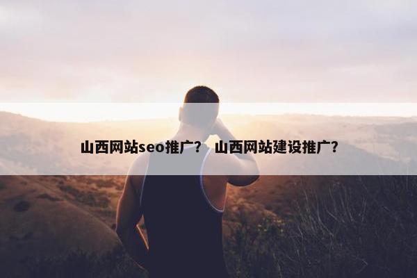 山西网站seo推广？ 山西网站建设推广？