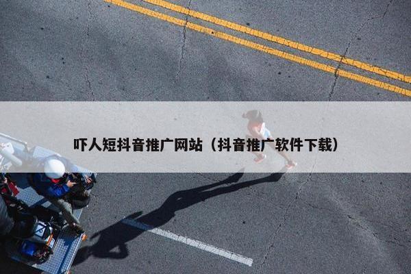 吓人短抖音推广网站（抖音推广软件下载）