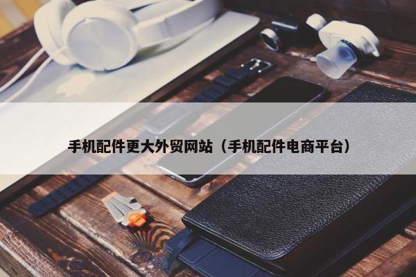 手机配件更大外贸网站（手机配件电商平台）