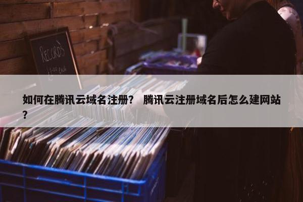如何在腾讯云域名注册？ 腾讯云注册域名后怎么建网站？