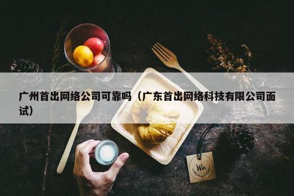 广州首出网络公司可靠吗（广东首出网络科技有限公司面试）