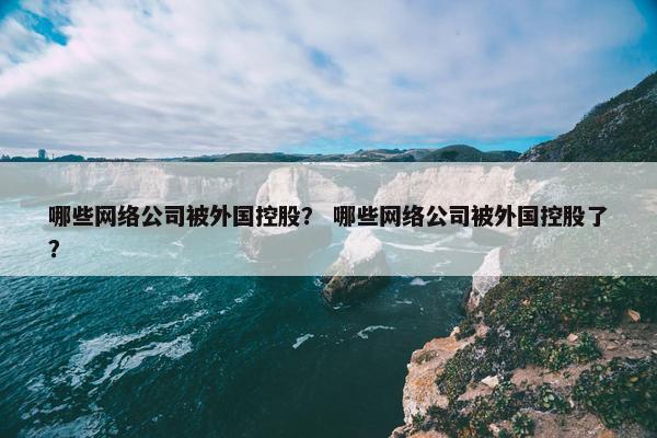 哪些网络公司被外国控股？ 哪些网络公司被外国控股了？