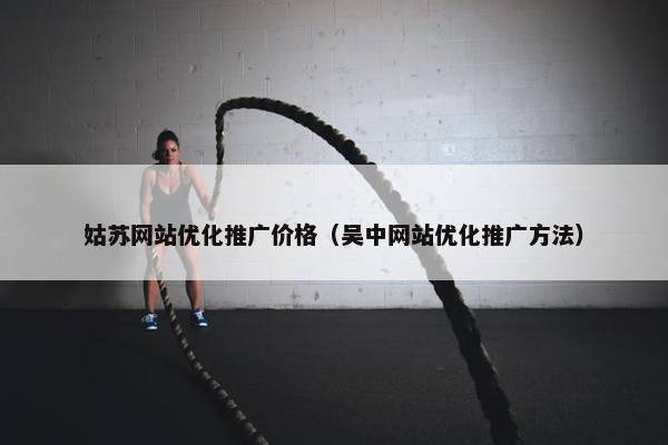 姑苏网站优化推广价格（吴中网站优化推广方法）