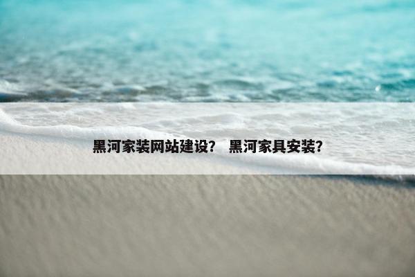 黑河家装网站建设？ 黑河家具安装？