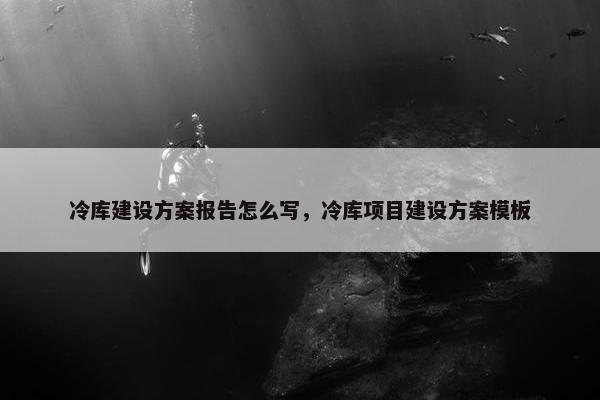 冷库建设方案报告怎么写，冷库项目建设方案模板