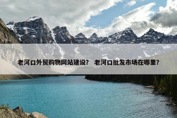 老河口外贸购物网站建设？ 老河口批发市场在哪里？