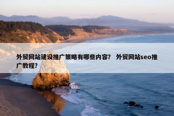 外贸网站建设推广策略有哪些内容？ 外贸网站seo推广教程？