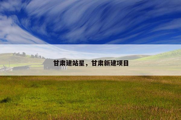 甘肃建站星，甘肃新建项目