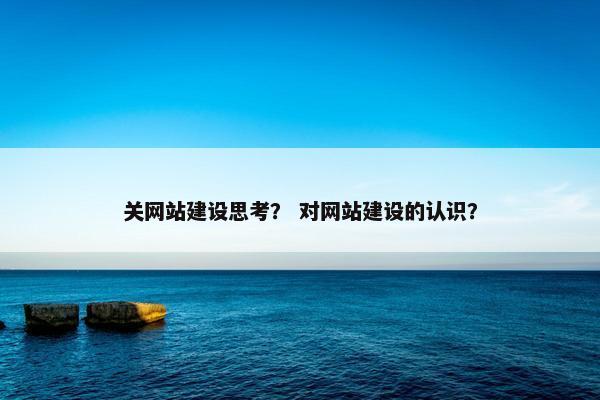 关网站建设思考？ 对网站建设的认识？