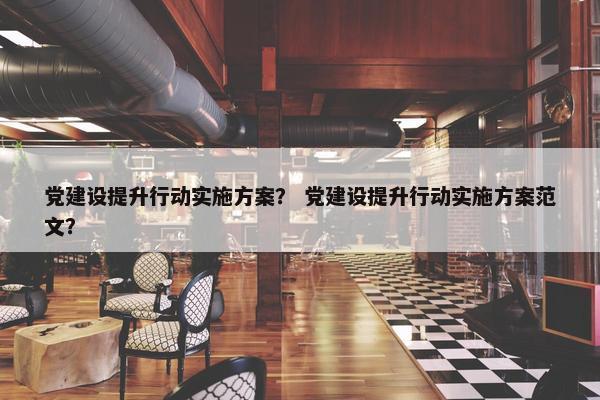党建设提升行动实施方案？ 党建设提升行动实施方案范文？