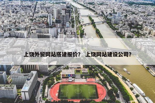 上饶外贸网站搭建报价？ 上饶网站建设公司？