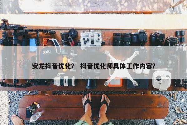 安龙抖音优化？ 抖音优化师具体工作内容？