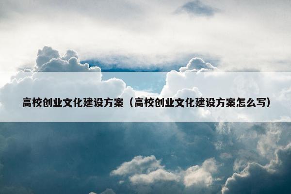 高校创业文化建设方案（高校创业文化建设方案怎么写）