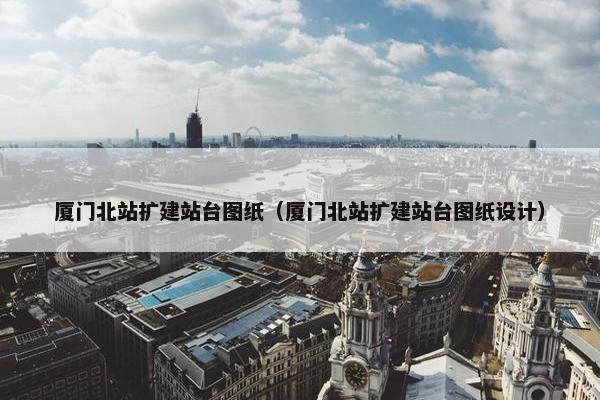 厦门北站扩建站台图纸（厦门北站扩建站台图纸设计）