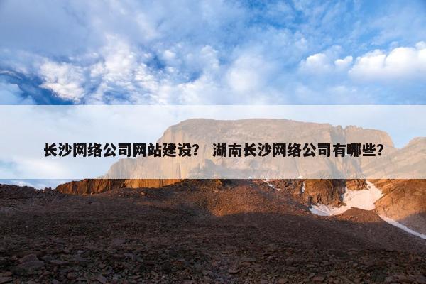 长沙网络公司网站建设？ 湖南长沙网络公司有哪些？