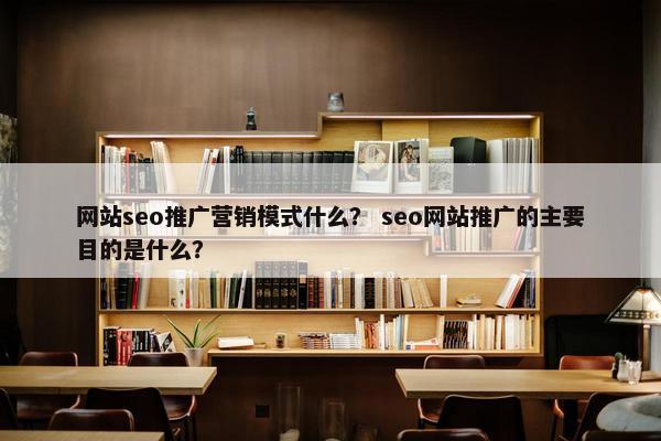 网站seo推广营销模式什么？ seo网站推广的主要目的是什么？