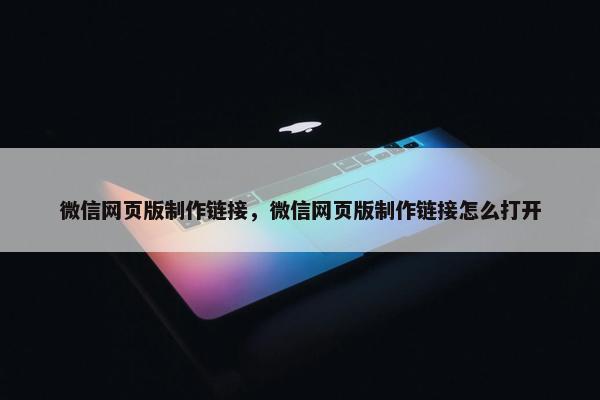 微信网页版制作链接，微信网页版制作链接怎么打开