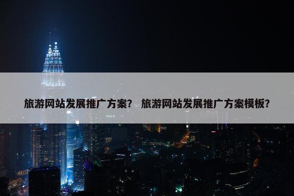 旅游网站发展推广方案？ 旅游网站发展推广方案模板？