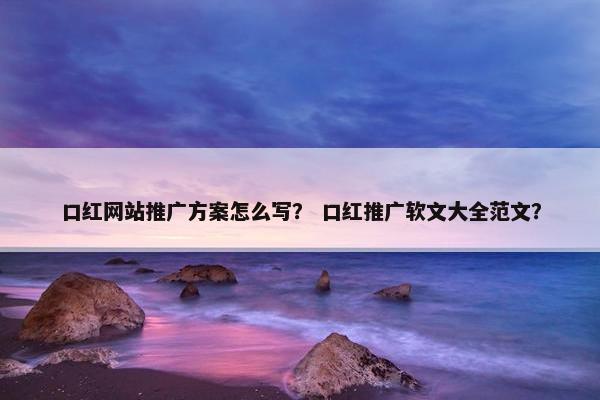 口红网站推广方案怎么写？ 口红推广软文大全范文？