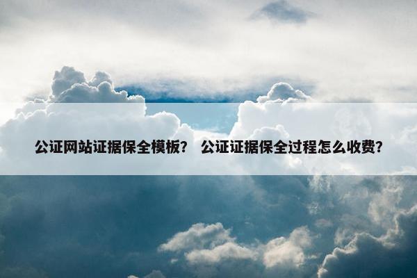 公证网站证据保全模板？ 公证证据保全过程怎么收费？