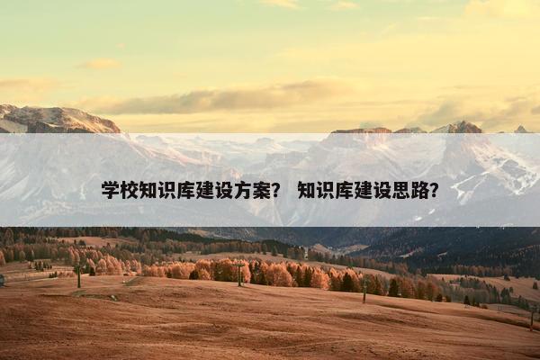学校知识库建设方案？ 知识库建设思路？