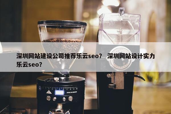 深圳网站建设公司推荐乐云seo？ 深圳网站设计实力乐云seo？