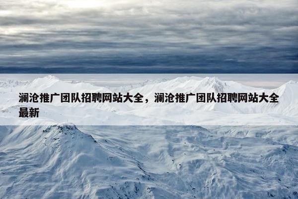 澜沧推广团队招聘网站大全，澜沧推广团队招聘网站大全最新