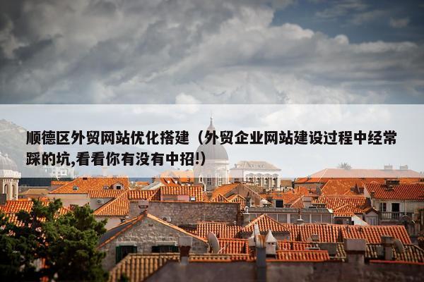 顺德区外贸网站优化搭建（外贸企业网站建设过程中经常踩的坑,看看你有没有中招!）