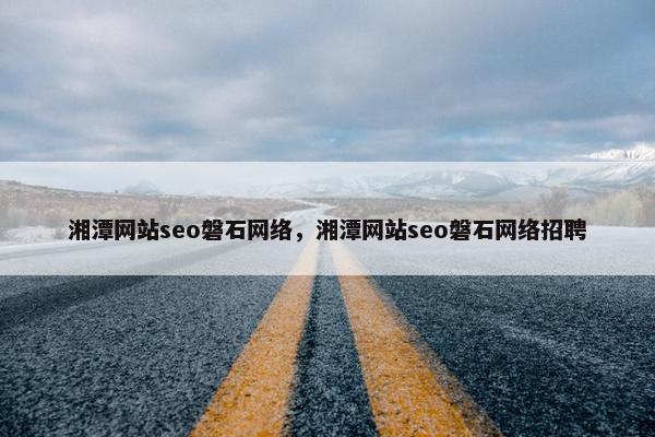 湘潭网站seo磐石网络，湘潭网站seo磐石网络招聘