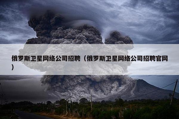 俄罗斯卫星网络公司招聘（俄罗斯卫星网络公司招聘官网）
