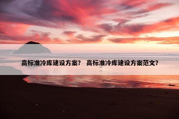 高标准冷库建设方案？ 高标准冷库建设方案范文？