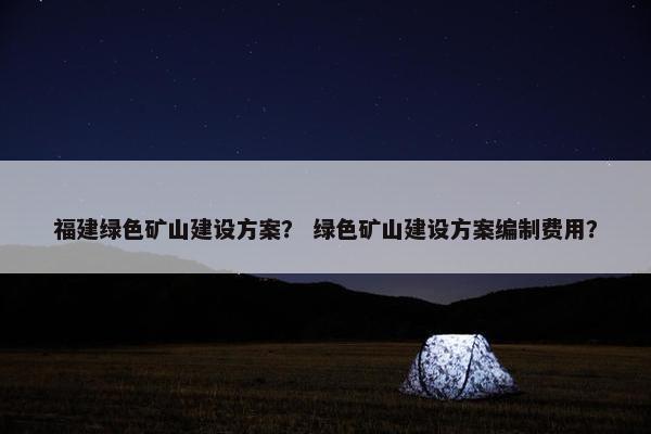 福建绿色矿山建设方案？ 绿色矿山建设方案编制费用？