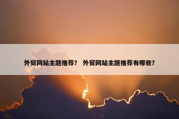 外贸网站主题推荐？ 外贸网站主题推荐有哪些？