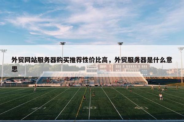 外贸网站服务器购买推荐性价比高，外贸服务器是什么意思
