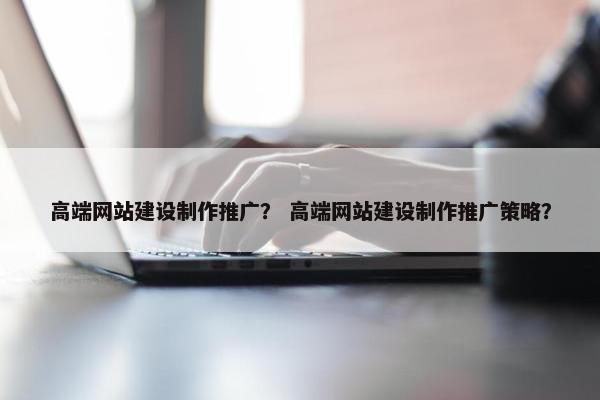 高端网站建设制作推广？ 高端网站建设制作推广策略？