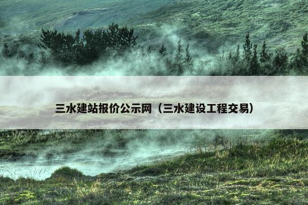 三水建站报价公示网（三水建设工程交易）