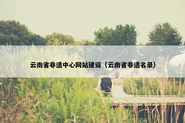 云南省非遗中心网站建设（云南省非遗名录）