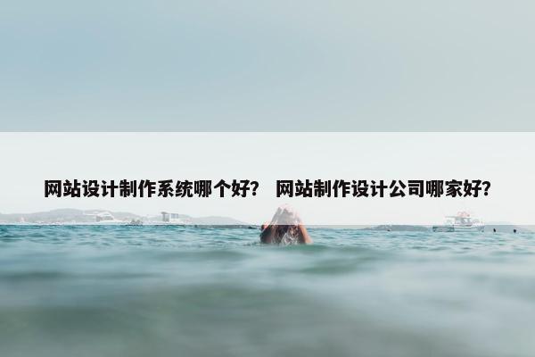 网站设计制作系统哪个好？ 网站制作设计公司哪家好？