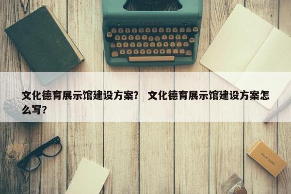 文化德育展示馆建设方案？ 文化德育展示馆建设方案怎么写？