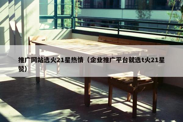 推广网站选火21星热情（企业推广平台就选t火21星赞）