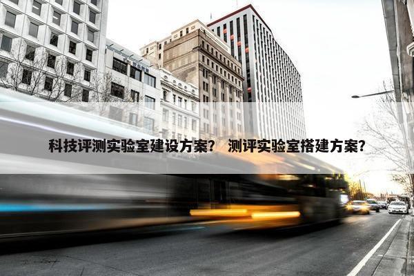 科技评测实验室建设方案？ 测评实验室搭建方案？