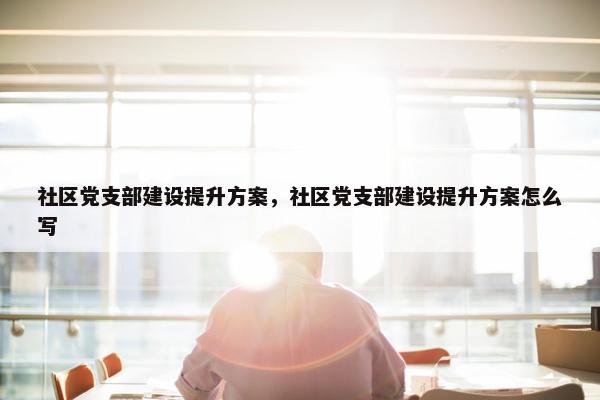 社区党支部建设提升方案，社区党支部建设提升方案怎么写
