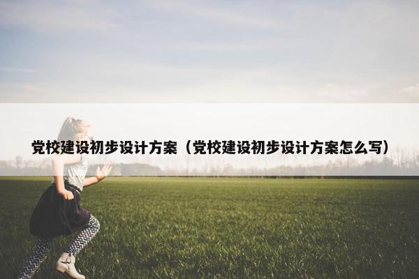 党校建设初步设计方案（党校建设初步设计方案怎么写）